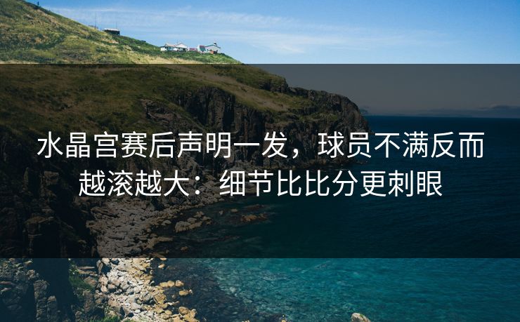 水晶宫赛后声明一发，球员不满反而越滚越大：细节比比分更刺眼