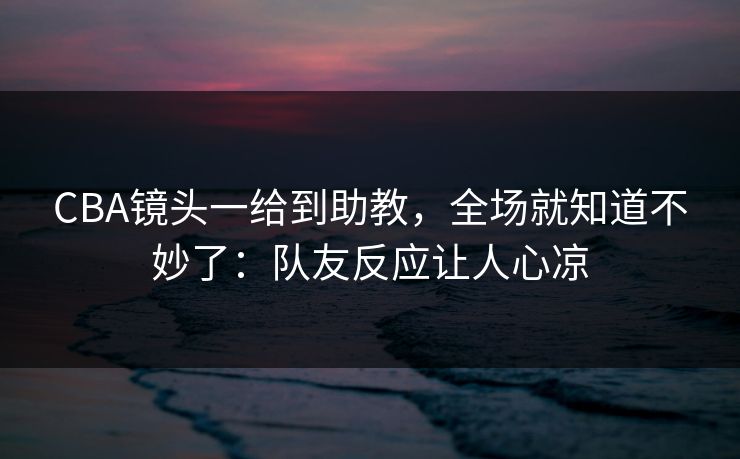 CBA镜头一给到助教，全场就知道不妙了：队友反应让人心凉